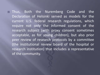  Thus, Both the Nuremberg Code and the
Declaration of Helsinki served as models for the
current U.S. federal research regulations, which
require not only the informed consent of the
research subject (with proxy consent sometimes
acceptable, as for young children), but also prior
peer review of research protocols by a committee
(the institutional review board of the hospital or
research institution) that includes a representative
of the community.
 