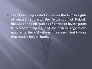  The Nuremberg Code focuses on the human rights
of research subjects, the Declaration of Helsinki
focuses on the obligations of physician-investigators
to research subjects, and the federal regulations
emphasize the obligations of research institutions
that receive federal funds.
 