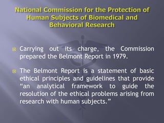  Carrying out its charge, the Commission
prepared the Belmont Report in 1979.
 The Belmont Report is a statement of basic
ethical principles and guidelines that provide
“an analytical framework to guide the
resolution of the ethical problems arising from
research with human subjects.”
 