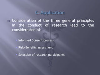  Consideration of the three general principles
in the conduct of research lead to the
consideration of:
 Informed Consent process
 Risk/Benefits assessment
 Selection of research participants
 
