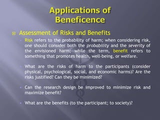  Assessment of Risks and Benefits
 Risk refers to the probability of harm; when considering risk,
one should consider both the probability and the severity of
the envisioned harm; while the term, benefit refers to
something that promotes health, well-being, or welfare.
 What are the risks of harm to the participants (consider
physical, psychological, social, and economic harms)? Are the
risks justified? Can they be minimized?
 Can the research design be improved to minimize risk and
maximize benefit?
 What are the benefits (to the participant; to society)?
 