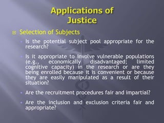  Selection of Subjects
 Is the potential subject pool appropriate for the
research?
 Is it appropriate to involve vulnerable populations
(e.g., economically disadvantaged; limited
cognitive capacity) in the research or are they
being enrolled because it is convenient or because
they are easily manipulated as a result of their
situation?
 Are the recruitment procedures fair and impartial?
 Are the inclusion and exclusion criteria fair and
appropriate?
 