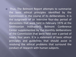  Thus, The Belmont Report attempts to summarize
the basic ethical principles identified by the
Commission in the course of its deliberations. It is
the outgrowth of an intensive four-day period of
discussions that were held in February 1976 at the
Smithsonian Institution’s Belmont Conference
Center supplemented by the monthly deliberations
of the Commission that were held over a period of
nearly four years. It is a statement of basic ethical
principles and guidelines that should assist in
resolving the ethical problems that surround the
conduct of research with human subjects.
 