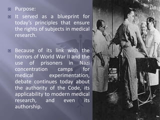  Purpose:
 It served as a blueprint for
today’s principles that ensure
the rights of subjects in medical
research.
 Because of its link with the
horrors of World War II and the
use of prisoners in Nazi
concentration camps for
medical experimentation,
debate continues today about
the authority of the Code, its
applicability to modern medical
research, and even its
authorship.
 