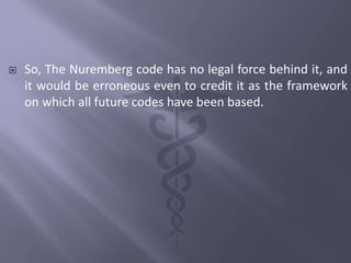  So, The Nuremberg code has no legal force behind it, and
it would be erroneous even to credit it as the framework
on which all future codes have been based.
 
