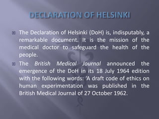  The Declaration of Helsinki (DoH) is, indisputably, a
remarkable document. It is the mission of the
medical doctor to safeguard the health of the
people.
 The British Medical Journal announced the
emergence of the DoH in its 18 July 1964 edition
with the following words: ‘A draft code of ethics on
human experimentation was published in the
British Medical Journal of 27 October 1962.
 