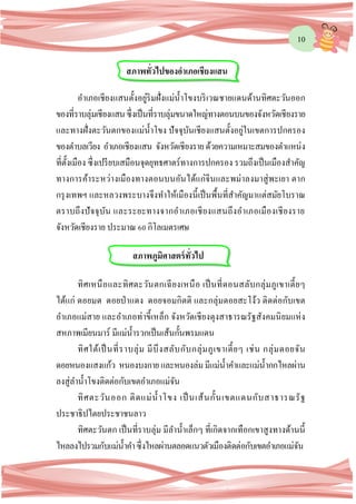 10
อาเภอเชียงแสนตั้งอยู่ริมฝั่งแม่น้าโขงบริเวณชายแดนด้านทิศตะวันออก
ของที่ราบลุ่มเชียงแสนซึ่งเป็นที่ราบลุ่มขนาดใหญ่ทางตอนบนของจังหวัดเชียงราย
และทางฝั่งตะวันตกของแม่น้าโขง ปัจจุบันเชียงแสนตั้งอยู่ในเขตการปกครอง
ของตาบลเวียง อาเภอเชียงแสน จังหวัดเชียงรายด้วยความเหมาะสมของตาแหน่ง
ที่ตั้งเมือง ซึ่งเปรียบเสมือนจุดยุทธศาตร์ทางการปกครอง รวมถึงเป็นเมืองสาคัญ
ทางการค้าระหว่างเมืองทางตอนบนอันได้แก่จีนและพม่าลงมาสู่พะเยา ตาก
กรุงเทพฯ และหลวงพระบางจึงทาให้เมืองนี้เป็นพื้นที่สาคัญมาแต่สมัยโบราณ
ตราบถึงปัจจุบัน และระยะทางจากอาเภอเชียงแสนถึงอาเภอเมืองเชียงราย
จังหวัดเชียงราย ประมาณ 60 กิโลเมตรเศษ
ทิศเหนือและทิศตะวันตกเฉียงเหนือ เป็นที่ดอนสลับกลุ่มภูเขาเตี้ยๆ
ได้แก่ ดอยมด ดอยป่าแดง ดอยจอมกิตติ และกลุ่มดอยสะโง้ว ติดต่อกับเขต
อาเภอแม่สาย และอาเภอท่าขี้เหล็ก จังหวัดเชียงตุงสาธารณรัฐสังคมนิยมแห่ง
สหภาพเมียนมาร์ มีแม่น้ารวกเป็นเส้นกั้นพรมแดน
ทิศใต้เป็นที่ราบลุ่ม มีบึงสลับกับกลุ่มภูเขาเตี้ยๆ เช่น กลุ่มดอยจัน
ดอยหนองแสงแก้ว หนองบงกายและหนองล่มมีแม่น้าคาและแม่น้ากกไหลผ่าน
ลงสู่ลาน้าโขงติดต่อกับเขตอาเภอแม่จัน
ทิศตะวันออก ติดแม่น้าโขง เป็นเส้นกั้นเขตแดนกับสาธารณรัฐ
ประชาธิปไตยประชาชนลาว
ทิศตะวันตก เป็นที่ราบลุ่ม มีลาน้าเล็กๆ ที่เกิดจากเทือกเขาสูงทางด้านนี้
ไหลลงไปรวมกับแม่น้าคาซึ่งไหลผ่านตลอดแนวตัวเมืองติดต่อกับเขตอาเภอแม่จัน
สภาพทั่วไปของอาเภอเชียงแสน
สภาพภูมิศาสตร์ทั่วไป
 