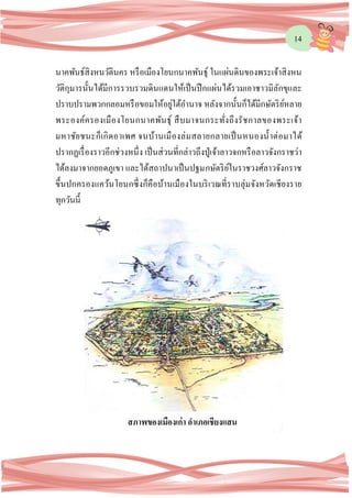 14
นาคพันธ์สิงหนวัตินคร หรือเมืองโยนกนาคพันธุ์ ในแผ่นดินของพระเจ้าสิงหน
วัติกุมารนั้นได้มีการรวบรวมดินแดนให้เป็นปึกแผ่นได้รวมเอาชาวมิลักขุและ
ปราบปรามพวกกลอมหรือขอมให้อยู่ใต้อานาจ หลังจากนั้นก็ได้มีกษัตริย์หลาย
พระองค์ครองเมืองโยนกนาคพันธุ์ สืบมาจนกระทั่งถึงรัชกาลของพระเจ้า
มหาชัยชนะก็เกิดอาเพศ จนบ้านเมืองล่มสลายกลายเป็นหนองน้าต่อมาได้
ปรากฏเรื่องราวอีกช่วงหนึ่ง เป็นส่วนที่กล่าวถึงปู่เจ้าลาวจกหรือลาวจังกราชว่า
ได้ลงมาจากยอดภูเขา และได้สถาปนาเป็นปฐมกษัตริย์ในราชวงศ์ลาวจังกราช
ขึ้นปกครองแคว้นโยนกซึ่งก็คือบ้านเมืองในบริเวณที่ราบลุ่มจังหวัดเชียงราย
ทุกวันนี้
สภาพของเมืองเก่า อาเภอเชียงแสน
 