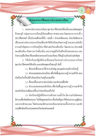 2
คาแนะนาการใช้เอกสารประกอบการเรียน
1. เอกสารประกอบการเรียน ชุด ประวัติศาสตร์ท้องถิ่นและสมัยอยุธยา
ถึงธนบุรี กลุ่มสาระการเรียนรู้สังคมศึกษา ศาสนาและวัฒนธรรม สาระที่ 4
ประวัติศาสตร์ ชั้นประถมศึกษาปีที่ 5 เล่มที่ 2 อาเภอเชียงแสน จังหวัดเชียงราย
เป็นเอกสารประกอบการเรียนที่จะทาให้นักเรียนเกิดความรู้ และตระหนักถึง
ความสาคัญของ การเรียนรู้ประวัติศาสตร์ของท้องถิ่น วัฒนธรรม ประเพณี
ของท้องถิ่น เกิดความ รักท้องถิ่น และภาคภูมิใจในท้องถิ่นของตนเอง และ
รักความเป็นไทย เป็นคนดีของครอบครัวและสังคม ให้อยู่ร่วมกันอย่างปกติสุข
2. ให้นักเรียนปฏิบัติตามขั้นตอนในเอกสารประกอบการเรียน
ชุดประวัติศาสตร์ท้องถิ่น และสมัยอยุธยาถึงธนบุรี ดังนี้
2.1 ศึกษาคาชี้แจงการใช้สาระสาคัญ และจุดประสงค์การเรียนรู้
2.2 ทาแบบทดสอบก่อนเรียนเพื่อวัดพื้นฐานความรู้ ความเข้าใจ ของ
นักเรียนในเรื่องที่กาลังจะเรียนว่าอยู่ในเกณฑ์ใด
2.3 ศึกษาเนื้อหาสาระประจาเล่ม และทาแบบฝึกหัด
2.4 ทาแบบทดสอบหลังเรียน เพื่อวัดพื้นฐานความรู้ ความเข้าใจ
ของนักเรียนว่าเพิ่มมากขึ้นกว่าก่อนเรียนหรือไม่
2.5 นักเรียนปฏิบัติกิจกรรมด้วยความตั้งใจ มีความรับผิดชอบ
มีความซื่อสัตย์ต่อตนเอง ไม่เปิดดูเฉลยก่อน เมื่อเกิดปัญหาให้สอบถาม ครูผู้สอน
และหากทาคะแนน ไม่ผ่านเกณฑ์สามารถกลับมาทบทวนเนื้อหาสาระ และทา
แบบฝึกหัดหรือแบบทดสอบใหม่จนผ่านเกณฑ์
 