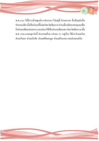 21
พ.ศ.2442 ได้มีการย้ายศูนย์การปกครอง ไปอยู่ที่ ตาบลกาสา ซึ่งปัจจุบันคือ
อาเภอแม่จัน ตั้งเป็นอาเภอขึ้นต่อจังหวัดเชียงราย ส่วนเมืองเชียงแสนยุบลงเป็น
กิ่งอาเภอเชียงแสนหลวง และต่อมาได้เป็นอาเภอเชียงแสน จังหวัดเชียงราย เมื่อ
พ.ศ. 2500 มาจนทุกวันนี้ ประกอบด้วย 6 ตาบล 82 หมู่บ้าน ได้แก่ ตาบลเวียง
ตาบลโยนก ตาบลป่าสัก ตาบลศรีดอนมูล ตาบลบ้านแซว และตาบลแม่เงิน
 