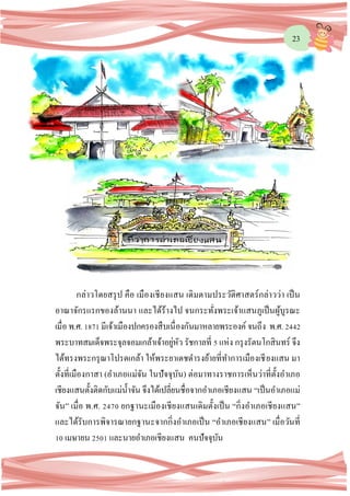 23
กล่าวโดยสรุป คือ เมืองเชียงแสน เดิมตามประวัติศาสตร์กล่าวว่า เป็น
อาณาจักรแรกของล้านนา และได้ร้างไป จนกระทั่งพระเจ้าแสนภูเป็นผู้บูรณะ
เมื่อ พ.ศ. 1871มีเจ้าเมืองปกครองสืบเนื่องกันมาหลายพระองค์ จนถึง พ.ศ. 2442
พระบาทสมเด็จพระจุลจอมเกล้าเจ้าอยู่หัว รัชกาลที่ 5 แห่ง กรุงรัตนโกสินทร์ จึง
ได้ทรงพระกรุณาโปรดเกล้า ให้พระยาเดชดารงย้ายที่ทาการเมืองเชียงแสน มา
ตั้งที่เมืองกาสา (อาเภอแม่จัน ในปัจจุบัน) ต่อมาทางราชการเห็นว่าที่ตั้งอาเภอ
เชียงแสนตั้งติดกับแม่น้าจัน จึงได้เปลี่ยนชื่อจากอาเภอเชียงแสน “เป็นอาเภอแม่
จัน” เมื่อ พ.ศ. 2470 ยกฐานะเมืองเชียงแสนเดิมตั้งเป็น “กิ่งอาเภอเชียงแสน”
และได้รับการพิจารณายกฐานะจากกิ่งอาเภอเป็น “อาเภอเชียงแสน” เมื่อวันที่
10 เมษายน 2501 และนายอาเภอเชียงแสน คนปัจจุบัน
 