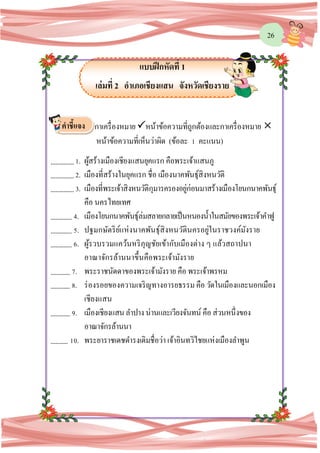 26
แบบฝึกหัดที่ 1
เล่มที่ 2 อาเภอเชียงแสน จังหวัดเชียงราย
กาเครื่องหมาย หน้าข้อความที่ถูกต้องและกาเครื่องหมาย 
หน้าข้อความที่เห็นว่าผิด (ข้อละ 1 คะแนน)
1. ผู้สร้างเมืองเชียงแสนยุคแรก คือพระเจ้าแสนภู
2. เมืองที่สร้างในยุคแรก ชื่อ เมืองนาคพันธุ์สิงหนวัติ
3. เมืองที่พระเจ้าสิงหนวัติกุมารครองอยู่ก่อนมาสร้างเมืองโยนกนาคพันธุ์
คือ นครไทยเทศ
4. เมืองโยนกนาคพันธุ์ล่มสลายกลายเป็นหนองน้าในสมัยของพระเจ้าคาฟู
5. ปฐมกษัตริย์แห่งนาคพันธุ์สิงหนวัตินครอยู่ในราชวงค์มังราย
6. ผู้รวบรวมแคว้นหริภุญชัยเข้ากับเมืองต่าง ๆ แล้วสถาปนา
อาณาจักรล้านนาขึ้นคือพระเจ้ามังราย
7. พระราชนัดดาของพระเจ้ามังราย คือ พระเจ้าพรหม
8. ร่องรอยของความเจริญทางอารยธรรม คือ วัดในเมืองและนอกเมือง
เชียงแสน
9. เมืองเชียงแสนลาปางน่านและเวียงจันทน์ คือ ส่วนหนึ่งของ
อาณาจักรล้านนา
10. พระยาราชเดชดารงเดิมชื่อว่า เจ้าอินทวิไชยแห่งเมืองลาพูน
คาชี้แจง
 