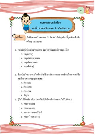 30
นักเรียนกาเครื่องหมาย  ทับหน้าข้อที่ถูกต้องที่สุดเพียงข้อเดียว
(ข้อละ 1 คะแนน)
1. กษัตริย์ผู้สร้างเมืองเชียงแสน จังหวัดเชียงราย คือ พระองค์ใด
ก. พญาแสนภู
ข. พญามังรายมหาราช
ค. พญาไชยสงคราม
ง. พระเจ้าคาฟู
2. ในสมัยล้านนาตอนต้น เมืองใดเป็นศูนย์กลางของอาณาจักรล้านนาและเป็น
ศูนย์กลางของพระพุทธศาสนา
ก. เชียงของ
ข. เชียงแสน
ค. เชียงใหม่
ง. ลาพูน
3. ผู้ใดไม่เกี่ยวข้องกับการยกทัพไปตีเมืองเชียงแสนจนได้รับชัยชนะ
ก. พระยายมราช
ข. พระยากาวิละ
ค. กรมหลวงเทพหริรักษ์
ง. พระยาไชยสงคราม
แบบทดสอบหลังเรียน
เล่มที่ 2 อาเภอเชียงแสน จังหวัดเชียงราย
คาชี้แจง
 