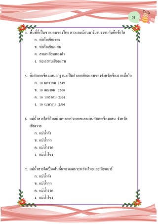 31
4. พื้นที่ที่เป็นชายแดนของไทย ลาวและเมียนมาร์มาบรรจบกันคือข้อใด
ก. ท่าเรือเชียงของ
ข. ท่าเรือเชียงแสน
ค. สามเหลี่ยมทองคา
ง. ทะเลสาบเชียงแสน
5. กิ่งอาเภอเชียงแสนยกฐานะเป็นอาเภอเชียงแสนของจังหวัดเชียงรายเมื่อใด
ก. 10 มกราคม 2549
ข. 10 เมษายน 2500
ค. 10 มกราคม 2501
ง. 10 เมษายน 2501
6. แม่น้าสายใดที่ไหลผ่านหลายประเทศและผ่านอาเภอเชียงแสน จังหวัด
เชียงราย
ก. แม่น้าคา
ข. แม่น้ากก
ค. แม่น้ารวก
ง. แม่น้าโขง
7. แม่น้าสายใดเป็นเส้นกั้นพรมแดนระหว่างไทยและเมียนมาร์
ก. แม่น้าคา
ข. แม่น้ากก
ค. แม่น้ารวก
ง. แม่น้าโขง
 