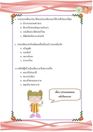 32
8. เราสามารถศึกษาประวัติของอาเภอเชียงแสนได้จากข้อใดมากที่สุด
ก. ตานานและพงศาวดาร
ข. ศิลาจารึกของพ่อขุนรามคาแหง
ค. หนังสือประวัติศาสตร์ไทย
ง. พิพิธภัณฑ์สถานแห่งชาติ
9. อาเภอเชียงแสนในอดีตเคยเป็นเมืองบริวารของเมืองใด
ก. หริภุญชัย
ข. นครพิงค์
ค. เขลางค์นคร
ง. สวรรคโลก
10.กษัตริย์ผู้สร้างเมืองเชียงราย คือพระองค์ใด
ก. พระเจ้าสิงหนวัติ
ข. พระยางาเมือง
ค. พระเจ้าพรหมมหาราช
ง. พญามังรายมหาราช
เพื่อน ๆ ทาแบบทดสอบ
หลังเรียนนะคะ
 