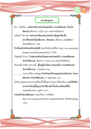 34
ธีระ เงินสัจจา. องค์การบริหารส่วนตาบลแม่เงิน อาเภอเชียงแสน จังหวัด
เชียงราย. เชียงราย:ม.ป.พ,2555.(เอกสารอัดสาเนา)
บดินทร์ กินาวงศ์. เอกสารการศึกษาประกอบวิชาหลักสูตรท้องถิ่น
ประวัติศาสตร์เมืองเชียงราย –เชียงแสน. เชียงราย :สามัญศึกษา
จังหวัดเชียงราย, 2546.
โรงเรียนบ้านป่ าคาแม่เงินสามัคคี. (ออนไลน์)แหล่งที่มา:http://www.cpmschool.
blogspot.com/p/blog-page.html?m=1,2552.
วิษณุพงษ์ ยารวง. โรงพยาบาลส่งเสริมสุขภาพตาบลแม่เงิน อาเภอเชียงแสน
จังหวัดเชียงราย. เชียงราย:ม.ป.พ,2554.(เอกสารอัดสาเนา)
สัมภาษณ์ ศรชัย ธรรมวงศ์. ผู้ใหญ่บ้านป่ าคา ตาบลแม่เงิน อาเภอเชียงแสน
จังหวัดเชียงราย. 16เมษายน2556.
________.พ.ต.ท.นิธิกร เดชบุญ.หัวหน้าสถานีตาบลภูธรตาบลบ้านแซว อาเภอ
เชียงแสน จังหวัดเชียงราย. 10 พฤษภาคม 2556.
สานักงานคณะกรรมการการศึกษาขั้นพื้นฐาน กระทรวงศึกษาธิการ.หนังสือเรียน
สาระการเรียนรู้พื้นฐานประวัติศาสตร์ ชั้นประถมศึกษาปีที่ 5.
กรุงเทพมหานคร :คุรุสภา,2547.
อาณาจักรโยนกเชียงแสน. (ออนไลน์). แหล่งที่มา:
http://www.nookjung.com/travel/wpcontent/uploads/ 2009/08/n25.jpg.
2552.
บรรณานุกรม
 
