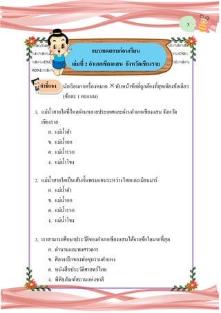 5
http://upload.wikimedia.org/wikipedia/commons/9/9b/%E0%B8%AD%E0%B8%99%E0%B8%B8
%E0%B8%AA%E0%B8%B2%E0%B8%A7%E0%B8%A3%E0%B8%B5%E0%B8%A2%E0%B9%8C%E0
%B8%9E%E0%B8%A3%E0%B8%B0%E0%B9%80%E0%B8%88%E0%B9%89%E0%B8%B2%E0%B8%
AD%E0%B8%B9%E0%B9%88%E0%B8%97%E0%B8%AD%E0%B8%87342.jpg
นักเรียนกาเครื่องหมาย ทับหน้าข้อที่ถูกต้องที่สุดเพียงข้อเดียว
(ข้อละ 1 คะแนน)
1. แม่น้าสายใดที่ไหลผ่านหลายประเทศและผ่านอาเภอเชียงแสน จังหวัด
เชียงราย
ก. แม่น้าคา
ข. แม่น้ากก
ค. แม่น้ารวก
ง. แม่น้าโขง
2. แม่น้าสายใดเป็นเส้นกั้นพรมแดนระหว่างไทยและเมียนมาร์
ก. แม่น้าคา
ข. แม่น้ากก
ค. แม่น้ารวก
ง. แม่น้าโขง
3. เราสามารถศึกษาประวัติของอาเภอเชียงแสนได้จากข้อใดมากที่สุด
ก. ตานานและพงศาวดาร
ข. ศิลาจารึกของพ่อขุนรามคาแหง
ค. หนังสือประวัติศาสตร์ไทย
ง. พิพิธภัณฑ์สถานแห่งชาติ
แบบทดสอบก่อนเรียน
เล่มที่ 2 อาเภอเชียงแสน จังหวัดเชียงราย
คาชี้แจง
 