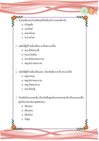 6
4. อาเภอเชียงแสนในอดีตเคยเป็นเมืองบริวารของเมืองใด
ก. หริภุญชัย
ข. นครพิงค์
ค. เขลางค์นคร
ง. สวรรคโลก
5. กษัตริย์ผู้สร้างเมืองเชียงราย คือพระองค์ใด
ก. พระเจ้าสิงหนวัติ
ข. พระยางาเมือง
ค. พระเจ้าพรหมมหาราช
ง. พญามังรายมหาราช
6. กษัตริย์ผู้สร้างเมืองเชียงแสน จังหวัดเชียงราย คือ พระองค์ใด
ก. พญาแสนภู
ข. พญามังรายมหาราช
ค. พญาไชยสงคราม
ง. พระเจ้าคาฟู
7. ในสมัยล้านนาตอนต้น เมืองใดเป็นศูนย์กลางของอาณาจักรล้านนาและเป็น
ศูนย์กลางของพระพุทธศาสนา
ก. เชียงของ
ข. เชียงแสน
ค. เชียงใหม่
ง. ลาพูน
 