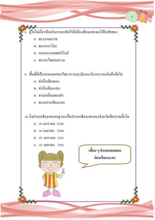 7
8. ผู้ใดไม่เกี่ยวข้องกับการยกทัพไปตีเมืองเชียงแสนจนได้รับชัยชนะ
ก. พระยายมราช
ข. พระยากาวิละ
ค. กรมหลวงเทพหริรักษ์
ง. พระยาไชยสงคราม
9. พื้นที่ที่เป็นชายแดนของไทย ลาวและเมียนมาร์มาบรรจบกันคือข้อใด
ก. ท่าเรือเชียงของ
ข. ท่าเรือเชียงแสน
ค. สามเหลี่ยมทองคา
ง. ทะเลสาบเชียงแสน
10.กิ่งอาเภอเชียงแสนยกฐานะเป็นอาเภอเชียงแสนของจังหวัดเชียงรายเมื่อใด
ก. 10 มกราคม 2549
ข. 10 เมษายน 2500
ค. 10 มกราคม 2501
ง. 10 เมษายน 2501
เพื่อน ๆ ทาแบบทดสอบ
ก่อนเรียนนะคะ
 