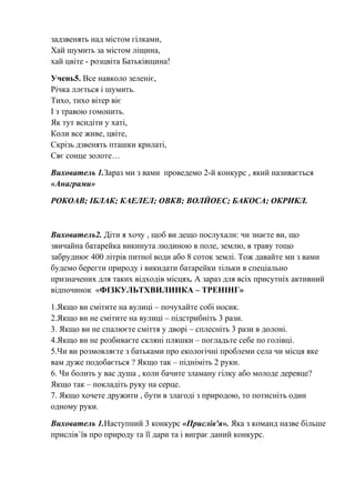 задзвенять над містом гілками,
Хай шумить за містом ліщина,
хай цвіте - розцвіта Батьківщина!
Учень5. Все навколо зеленіє,
Річка ллється і шумить.
Тихо, тихо вітер віє
І з травою гомонить.
Як тут всидіти у хаті,
Коли все живе, цвіте,
Скрізь дзвенять пташки крилаті,
Сяє сонце золоте…
Вихователь 1.Зараз ми з вами проведемо 2-й конкурс , який називається
«Анаграми»
РОКОАВ; ІБЛАК; КАЕЛЕЛ; ОВКВ; ВОЛЙОЕС; БАКОСА; ОКРИКЛ.
Вихователь2. Діти я хочу , щоб ви дещо послухали: чи знаєте ви, що
звичайна батарейка викинута людиною в поле, землю, в траву тощо
забруднює 400 літрів питної води або 8 соток землі. Тож давайте ми з вами
будемо берегти природу і викидати батарейки тільки в спеціально
призначених для таких відходів місцях. А зараз для всіх присутніх активний
відпочинок «ФІЗКУЛЬТХВИЛИНКА – ТРЕНІНГ»
1.Якщо ви смітите на вулиці – почухайте собі носик.
2.Якщо ви не смітите на вулиці – підстрибніть 3 рази.
3. Якщо ви не спалюєте сміття у дворі – сплесніть 3 рази в долоні.
4.Якщо ви не розбиваєте скляні пляшки – погладьте себе по голівці.
5.Чи ви розмовляєте з батьками про екологічні проблеми села чи місця яке
вам дуже подобається ? Якщо так – підніміть 2 руки.
6. Чи болить у вас душа , коли бачите зламану гілку або молоде деревце?
Якщо так – покладіть руку на серце.
7. Якщо хочете дружити , бути в злагоді з природою, то потисніть один
одному руки.
Вихователь 1.Наступний 3 конкурс «Прислів'я». Яка з команд назве більше
прислів`їв про природу та її дари та і виграє даний конкурс.
 