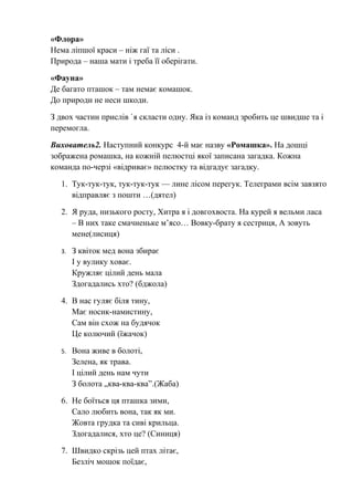 «Флора»
Нема ліпшої краси – ніж гаї та ліси .
Природа – наша мати і треба її оберігати.
«Фауна»
Де багато пташок – там немає комашок.
До природи не неси шкоди.
З двох частин прислів `я скласти одну. Яка із команд зробить це швидше та і
перемогла.
Вихователь2. Наступний конкурс 4-й має назву «Ромашка». На дошці
зображена ромашка, на кожній пелюстці якої записана загадка. Кожна
команда по-черзі «відриває» пелюстку та відгадує загадку.
1. Тук-тук-тук, тук-тук-тук — лине лісом перегук. Телеграми всім завзято
відправляє з пошти …(дятел)
2. Я руда, низького росту, Хитра я і довгохвоста. На курей я вельми ласа
– В них таке смачненьке м’ясо… Вовку-брату я сестриця, А зовуть
мене(лисиця)
3. З квіток мед вона збирає
І у вулику ховає.
Кружляє цілий день мала
Здогадались хто? (бджола)
4. В нас гуляє біля тину,
Має носик-намистину,
Сам він схож на будячок
Це колючий (їжачок)
5. Вона живе в болоті,
Зелена, як трава.
І цілий день нам чути
З болота „ква-ква-ква”.(Жаба)
6. Не боїться ця пташка зими,
Сало любить вона, так як ми.
Жовта грудка та сиві крильца.
Здогадалися, хто це? (Синиця)
7. Швидко скрізь цей птах літає,
Безліч мошок поїдає,
 