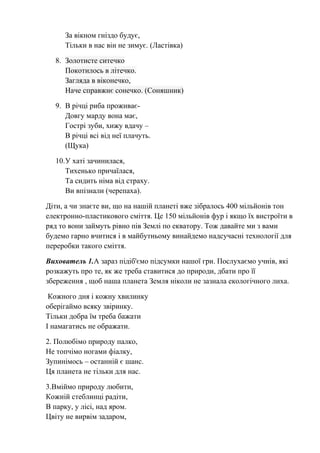 За вікном гніздо будує,
Тільки в нас він не зимує. (Ластівка)
8. Золотисте ситечко
Покотилось в літечко.
Загляда в віконечко,
Наче справжнє сонечко. (Соняшник)
9. В річці риба проживає-
Довгу марду вона має,
Гострі зуби, хижу вдачу –
В річці всі від неї плачуть.
(Щука)
10.У хаті зачинилася,
Тихенько причаїлася,
Та сидить німа від страху.
Ви впізнали (черепаха).
Діти, а чи знаєте ви, що на нашій планеті вже зібралось 400 мільйонів тон
електронно-пластикового сміття. Це 150 мільйонів фур і якщо їх вистроїти в
ряд то вони займуть рівно пів Землі по екватору. Тож давайте ми з вами
будемо гарно вчитися і в майбутньому винайдемо надсучасні технології для
переробки такого сміття.
Вихователь 1.А зараз підіб'ємо підсумки нашої гри. Послухаємо учнів, які
розкажуть про те, як же треба ставитися до природи, дбати про її
збереження , щоб наша планета Земля ніколи не зазнала екологічного лиха.
Кожного дня і кожну хвилинку
оберігаймо всяку звіринку.
Тільки добра їм треба бажати
І намагатись не ображати.
2. Полюбімо природу палко,
Не топчімо ногами фіалку,
Зупинімось – останній є шанс.
Ця планета не тільки для нас.
3.Вміймо природу любити,
Кожній стеблинці радіти,
В парку, у лісі, над яром.
Цвіту не вирвім задаром,
 