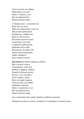 Гілки не втнім для забави,
Оберігаймо ж усюди
Шлях і стежину у гаю –
Все це окрасою буде
Нашого рідного краю.
4. Природа нам – як рідний дім,
Вона усім, як мати.
Щоб лад завжди був в домі тім,
Про це нам треба дбати.
В природу із добром іди,
Вона ж тобі, як мати.
Й пташки на різні голоси
Співатимуть для тебе.
І в краплях срібної роси
Побачиш чисте небо.
Й віддячить за добро тобі
Земля теплом родинним.
Люби і бережи її,
будь гідним її сином !
Вихователь1. Вмійте природу любити,
Вам у походи ходити
І мандрувать, любі діти.
Вмійте ж природу любити,
Кожній стеблинці радіти.
В полі, у лісі, над яром –
Квіти, дерева і трави.
Цвіту не вирви задаром,
Гілки не втни для забави.
Оберіайте повсюди
Шлях і стежиночку в гаї.
Все це окрасою буде
Нашого рідного краю.
Ось і закінчився наш турнір. Давайте підіб'ємо підсумки
Поверніться один до одного, подякуйте за співпрацю, потисніть руки.
 