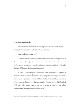 19
2.3 แนวคิด และทฤษฎีที่เกี่ยวข้อง
วัฒนธรรม หมายถึง ลักษณะที่แสดงถึงความเจริญงอกงาม ความเป็นระเบียบเรียบร้อย
ความกลมเลียวก้าวหน้าของชาติ และศีลธรรมอันดีงามของประชาชน
วัฒนธรรม จึงมีสถานภาพ ๒ แบบ10
๑. มรดกทางวัฒนธรรมคือรากเหง้าพัฒนาการของคนนิรนามที่ผ่านจากยุคหิน เติบโต
ป รั บ ป รุ ง เ ป ลี่ ย น แ ป ล ง
สืบต่อมาจากสภาพของกาลเวลาและสิ่งแวดล้อมทางธรรมชาติและสังคมจนถึงปัจจุบัน
ต้องรักษาไว้ไม่ให้สูญหาย เพื่อเกื้อกูลเกียรติภูมิของท้องถิ่น
๒. วัฒน ธรรมร่วมสมัย คือ แบบแผน การพัฒ น าสังคมให้เกิดการสุ ขสบาย
สบายใจในการดารงชีพ (อาหารเสื้อผ้า ยารักษาโรคและที่อยู่อาศัย) การประพฤติทางด้านศาสนา
การใช้ภาษาถิ่น ภาษาต่างชาติ การสร้างสรรค์ศิลปะ เพื่อพัฒนาบ้านเมืองให้เหมาะสม สวยงาม
ไม่รก หู รกตา รกใ จ ตลอ ดจน สัง ค ม เศรษฐ กิจ สั ง คม ก ารเมือง ที่ มีเกีย รติภู มิ
ไม่เป็ น ที่ ดู ห มิ่ น ดู แ ค ล น ข อ ง ค น ต่า ง ช าติ ต่าง ศ าส น า ต้ อ ง รั ก ษ าเมื อ ง
สืบทอดและพัฒนาให้ผสมผสานกลมกลืนกับโลกภายนอก
10
นิยพรรณ วรรณศิริ. (2540).มานุษยวิทยาสังคมละวัฒนธรรม.กรุงเทพฯ : สานักพิมพ์มหาวิทยาลัยเกษตรศาสตร์. หน้า 63
 