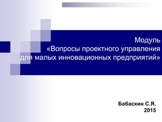 Модуль
«Вопросы проектного управления
для малых инновационных предприятий»
Бабаскин С.Я.
2015
 