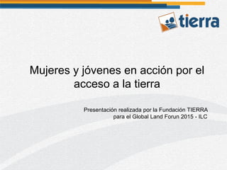 Presentación realizada por la Fundación TIERRA
para el Global Land Forun 2015 - ILC
Mujeres y jóvenes en acción por el
acceso a la tierra
 