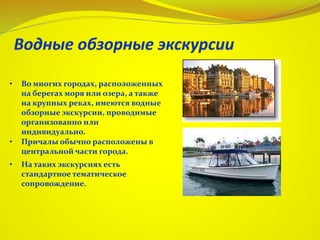 • Во многих городах, расположенных
на берегах моря или озера, а также
на крупных реках, имеются водные
обзорные экскурсии, проводимые
организованно или
индивидуально.
• Причалы обычно расположены в
центральной части города.
• На таких экскурсиях есть
стандартное тематическое
сопровождение.
 