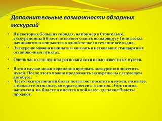 • В некоторых больших городах, например в Стокгольме,
экскурсионный билет позволяет ездить по маршруту (они всегда
начинаются и кончаются в одной точке) в течение всего дня.
• Экскурсию можно начинать и кончать в нескольких стандартных
остановочных пунктах.
• Очень часто эти пункты располагаются около известных музеев.
• В этом случае можно временно прервать экскурсию и посетить
музей. После этого можно продолжить экскурсию на следующем
автобусе.
• Часто экскурсионный билет позволяет посетить и музеи, но не все,
а только те основные, которые внесены в список. Этот список
напечатан на билете и имеется в той кассе, где такие билеты
продают.
 