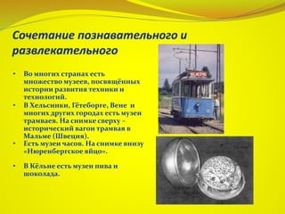 • Во многих странах есть
множество музеев, посвящённых
истории развития техники и
технологий.
• В Хельсинки, Гётеборге, Вене и
многих других городах есть музеи
трамваев. На снимке сверху –
исторический вагон трамвая в
Мальме (Швеция).
• Есть музеи часов. На снимке внизу
«Нюренбергское яйцо».
• В Кёльне есть музеи пива и
шоколада.
 