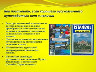 • Если русскоязычный путеводитель
достать невозможно, то надо
приобретать самому и советовать
клиентам покупать путеводители
на тех языках, которыми они
владеют.
• Практически повсеместно имеются
путеводители на английском и
немецком языках.
• Имеется много туристской
литературы и на романских
языках.
• На снимках справа два
путеводителя на немецком (Турку,
Финляндия) и английском
(Стамбул, Турция) языках.
 