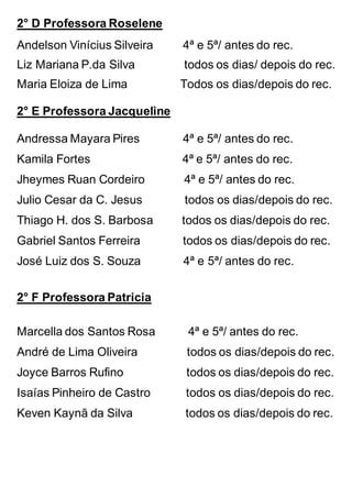 2° D Professora Roselene
Andelson Vinícius Silveira 4ª e 5ª/ antes do rec.
Liz Mariana P.da Silva todos os dias/ depois do rec.
Maria Eloiza de Lima Todos os dias/depois do rec.
2° E Professora Jacqueline
Andressa Mayara Pires 4ª e 5ª/ antes do rec.
Kamila Fortes 4ª e 5ª/ antes do rec.
Jheymes Ruan Cordeiro 4ª e 5ª/ antes do rec.
Julio Cesar da C. Jesus todos os dias/depois do rec.
Thiago H. dos S. Barbosa todos os dias/depois do rec.
Gabriel Santos Ferreira todos os dias/depois do rec.
José Luiz dos S. Souza 4ª e 5ª/ antes do rec.
2° F Professora Patricia
Marcella dos Santos Rosa 4ª e 5ª/ antes do rec.
André de Lima Oliveira todos os dias/depois do rec.
Joyce Barros Rufino todos os dias/depois do rec.
Isaías Pinheiro de Castro todos os dias/depois do rec.
Keven Kaynã da Silva todos os dias/depois do rec.
 