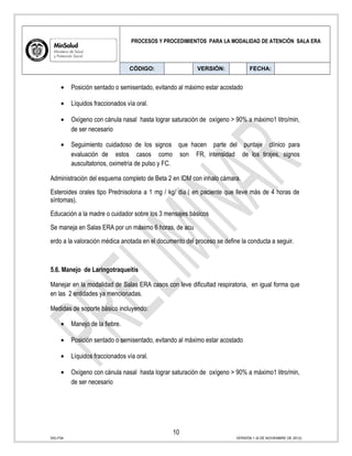 PROCESOS Y PROCEDIMIENTOS PARA LA MODALIDAD DE ATENCIÓN SALA ERA
CÓDIGO: VERSIÓN: FECHA:
• Posición sentado o semisentado, evitando al máximo estar acostado
• Líquidos fraccionados vía oral.
• Oxígeno con cánula nasal hasta lograr saturación de oxígeno > 90% a máximo1 litro/min,
de ser necesario
• Seguimiento cuidadoso de los signos que hacen parte del puntaje clínico para
evaluación de estos casos como son FR, intensidad de los tirajes, signos
auscultatorios, oximetría de pulso y FC.
Administración del esquema completo de Beta 2 en IDM con inhalo cámara.
Esteroides orales tipo Prednisolona a 1 mg / kg/ día.( en paciente que lleve más de 4 horas de
síntomas).
Educación a la madre o cuidador sobre los 3 mensajes básicos
Se maneja en Salas ERA por un máximo 6 horas, de acu
erdo a la valoración médica anotada en el documento del proceso se define la conducta a seguir.
5.6. Manejo de Laringotraqueitis
Manejar en la modalidad de Salas ERA casos con leve dificultad respiratoria, en igual forma que
en las 2 entidades ya mencionadas.
Medidas de soporte básico incluyendo:
• Manejo de la fiebre.
• Posición sentado o semisentado, evitando al máximo estar acostado
• Líquidos fraccionados vía oral.
• Oxígeno con cánula nasal hasta lograr saturación de oxígeno > 90% a máximo1 litro/min,
de ser necesario
10
SIG-F04 VERSIÓN 1 (6 DE NOVIEMBRE DE 2012)
 