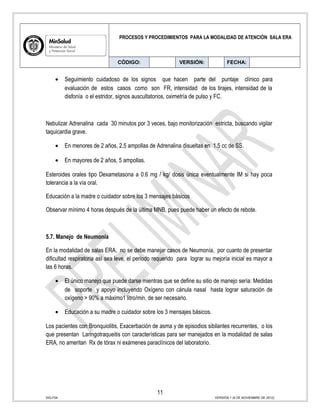 PROCESOS Y PROCEDIMIENTOS PARA LA MODALIDAD DE ATENCIÓN SALA ERA
CÓDIGO: VERSIÓN: FECHA:
• Seguimiento cuidadoso de los signos que hacen parte del puntaje clínico para
evaluación de estos casos como son FR, intensidad de los tirajes, intensidad de la
disfonía o el estridor, signos auscultatorios, oximetría de pulso y FC.
Nebulizar Adrenalina cada 30 minutos por 3 veces, bajo monitorización estricta, buscando vigilar
taquicardia grave.
• En menores de 2 años, 2,5 ampollas de Adrenalina disueltas en 1.5 cc de SS.
• En mayores de 2 años, 5 ampollas.
Esteroides orales tipo Dexametasona a 0.6 mg / kg/ dosis única eventualmente IM si hay poca
tolerancia a la vía oral.
Educación a la madre o cuidador sobre los 3 mensajes básicos
Observar mínimo 4 horas después de la última MNB, pues puede haber un efecto de rebote.
5.7. Manejo de Neumonía
En la modalidad de salas ERA, no se debe manejar casos de Neumonía, por cuanto de presentar
dificultad respiratoria así sea leve, el periodo requerido para lograr su mejoría inicial es mayor a
las 6 horas.
• El único manejo que puede darse mientras que se define su sitio de manejo sería: Medidas
de soporte y apoyo incluyendo Oxígeno con cánula nasal hasta lograr saturación de
oxígeno > 90% a máximo1 litro/min, de ser necesario.
• Educación a su madre o cuidador sobre los 3 mensajes básicos.
Los pacientes con Bronquiolitis, Exacerbación de asma y de episodios sibilantes recurrentes, o los
que presentan Laringotraqueitis con características para ser manejados en la modalidad de salas
ERA, no ameritan Rx de tórax ni exámenes paraclínicos del laboratorio.
11
SIG-F04 VERSIÓN 1 (6 DE NOVIEMBRE DE 2012)
 