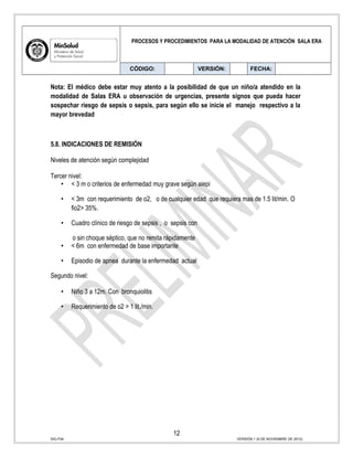 PROCESOS Y PROCEDIMIENTOS PARA LA MODALIDAD DE ATENCIÓN SALA ERA
CÓDIGO: VERSIÓN: FECHA:
Nota: El médico debe estar muy atento a la posibilidad de que un niño/a atendido en la
modalidad de Salas ERA u observación de urgencias, presente signos que pueda hacer
sospechar riesgo de sepsis o sepsis, para según ello se inicie el manejo respectivo a la
mayor brevedad
5.8. INDICACIONES DE REMISIÓN
Niveles de atención según complejidad
Tercer nivel:
• < 3 m o criterios de enfermedad muy grave según aiepi
• < 3m con requerimiento de o2, o de cualquier edad que requiera mas de 1.5 lit/min. O
fio2> 35%.
• Cuadro clínico de riesgo de sepsis , o sepsis con
o sin choque séptico, que no remita rápidamente
• < 6m con enfermedad de base importante
• Episodio de apnea durante la enfermedad actual
Segundo nivel:
• Niño 3 a 12m. Con bronquiolitis
• Requerimiento de o2 > 1 lit./min.
12
SIG-F04 VERSIÓN 1 (6 DE NOVIEMBRE DE 2012)
 