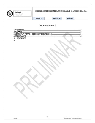 PROCESOS Y PROCEDIMIENTOS PARA LA MODALIDAD DE ATENCIÓN SALA ERA
CÓDIGO: VERSIÓN: FECHA:
TABLA DE CONTENIDO
1.PROPÓSITO.......................................................................................................................................3
2.ALCANCE..........................................................................................................................................3
3.NORMATIVA Y OTROS DOCUMENTOS EXTERNOS....................................................................3
4.DEFINICIONES .................................................................................................................................4
5. CONTENIDO………………………………………………………………………………………………
5
2
SIG-F04 VERSIÓN 1 (6 DE NOVIEMBRE DE 2012)
 