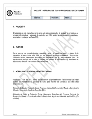 PROCESOS Y PROCEDIMIENTOS PARA LA MODALIDAD DE ATENCIÓN SALA ERA
CÓDIGO: VERSIÓN: FECHA:
1. PROPÓSITO
El propósito de este manual es servir como guía a los profesionales de la salud en el proceso de
una atención oportuna y adecuada de pacientes con ERA, según las tres entidades nosológicas
abordadas a través de las Salas ERA.
2. ALCANCE
Dar a conocer los procedimimentos necesarios para el manejo de casos a traves de la
modalidad de atención de salas ERA, por las siguientes entidades nosológicas: Bronquiolitis,
Síndrome Bronco Obstructivo agudizado por enfermedad viral y Laringotraqueitis; para la
Neumonía en principio solo se daría un manejo con medidas de soporte básica y actividades de
educación a la madre o al cuidador que lo acompañe.
3. NORMATIVA Y OTROS DOCUMENTOS EXTERNOS
Resolución 1441 de 2013 “Por la cual se definen los procedimientos y condiciones que deben
cumplir los Prestadores de Servicios de Salud para habilitar los servicios y se dictan otras
disposiciones”.
Ministerio de Salud y Protección Social. Programa Nacional de Prevención, Manejo y Control de la
Infección Respiratoria Aguda en Colombia; 2014.
Ministerio de Salud y Protección Social. Documento Operativo del Programa Nacional de
Prevención, Manejo y Control de la Infección Respiratoria Aguda en Colombia; Abril de 2014. (En
revisión)
3
SIG-F04 VERSIÓN 1 (6 DE NOVIEMBRE DE 2012)
 
