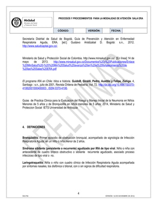 PROCESOS Y PROCEDIMIENTOS PARA LA MODALIDAD DE ATENCIÓN SALA ERA
CÓDIGO: VERSIÓN: FECHA:
Secretaría Distrital de Salud de Bogotá. Guía de Prevención y Atención en Enfermedad
Respiratoria Aguda, ERA. [ed.] Gustavo Aristizabal D. Bogotá: s.n., 2012.
http://www.saludcapital.gov.co/.
Ministerio de Salud y Protección Social de Colombia. http://www.minsalud.gov.co/. [En línea] 14 de
mayo de 2013. http://www.minsalud.gov.co/Documentos%20y%20Publicaciones/Enlace
%20MinSalud%20-%20%20Min%20Salud%20avanza%20en%20el%20fortalecimiento%20de
%20las%20Salas%20ERA.pdf
El programa IRA en Chile: hitos e historia. GuidoB, Giraldi, Pedro, Austillo y Felipe, Zúñiga. 4,
Santiago : s.n., julio de 2001, Revista Chilena de Pediatría, Vol. 72. http://dx.doi.org/10.4067/S0370-
41062001000400003 . ISSN 0370-4106.
Guias de Practica Clinica para la Evaluacion del Riesgo y Manejo Inicial de la Neumonia en Niños
Menores de 5 años y de Bronquiolitis en niños menores de 5 años; 2014, Ministerio de Salud y
Proteccion Social IETS Universidad de Antioquia
4. DEFINICIONES
Bronquiolitis. Primer episodio de obstrucción bronquial, acompañado de signología de Infección
Respiratoria Aguda, en un niño o niña menor de 2 años.
Síndrome sibilante (persistente o recurrente) agudizado por IRA de tipo viral. Niño o niña con
antecedente de cuadro bronco obstructivo o sibilante recurrente agudizado, asociado proceso
infeccioso de tipo viral o no.
Laringotraqueitis. Niña o niño con cuadro clínico de Infección Respiratoria Aguda acompañada
por síntomas nasales, tos disfónica o bitonal, con o sin signos de dificultad respiratoria.
4
SIG-F04 VERSIÓN 1 (6 DE NOVIEMBRE DE 2012)
 
