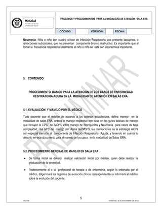 PROCESOS Y PROCEDIMIENTOS PARA LA MODALIDAD DE ATENCIÓN SALA ERA
CÓDIGO: VERSIÓN: FECHA:
Neumonía. Niña o niño con cuadro clínico de Infección Respiratoria que presente taquipnea, o
retracciones subcostales, que no presentan componente bronco obstructivo. Es importante que al
tomar la frecuencia respiratoria idealmente el niño o niña no esté con alza térmica importante.
5. CONTENIDO
PROCEDIMIENTO BÁSICO PARA LA ATENCIÓN DE LOS CASOS DE ENFERMEDAD
RESPIRATORIA AGUDA EN LA MODALIDAD DE ATENCIÓN EN SALAS ERA.
5.1. EVALUACIÓN Y MANEJO POR EL MÉDICO
Todo paciente que el médico de acuerdo a los criterios establecidos, defina manejo en la
modalidad de salas ERA, ordena el manejo respectivo con base en las guías básicas de manejo
que incluyen la GPC del MSPS sobre manejo de Bronquiolitis y Neumonía para casos de baja
complejidad, las GPC del manejo del Asma del MSPS, las orientaciones de la estrategia AIEPI
con especial atención al componente de Infección Respiratoria Aguda, y teniendo en cuenta lo
descrito en este documento para el manejo de los casos en la modalidad de Salas ERA.
5.2. PROCEDIMIENTO GENERAL DE MANEJO EN SALA ERA
• De forma inicial se deberá realizar valoración inicial por médico, quien debe realizar la
graduación de la severidad.
• Posteriormente el o la profesional de terapia o de enfermería, según lo ordenado por el
médico, diligenciará los registros de evolución clínica correspondientes e informará al médico
sobre la evolución del paciente.
5
SIG-F04 VERSIÓN 1 (6 DE NOVIEMBRE DE 2012)
 