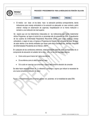 PROCESOS Y PROCEDIMIENTOS PARA LA MODALIDAD DE ATENCIÓN SALA ERA
CÓDIGO: VERSIÓN: FECHA:
• El medico con base en los datos hace la valoración periódica correspondiente, dando
indicaciones para manejo ambulatorio si la evolución es adecuada; en caso contrario, podrá
ordenar: manejo en observación de urgencias, hospitalización en la misma institución o
remisión a una institución de nivel superior.
Se espera que con los tratamientos instaurados en las instituciones que logren implementar
dichos Programas, se logre el control de un porcentaje alto de episodios de ERA, o agudización
de los cuadros de Enfermedad Respiratoria Recurrente (ERR), para luego continuar manejo
ambulatorio, o según el caso, el ingreso a Programas de Hospital día u Hospital en casa, sin dejar
de estar atentos a las demás entidades que hacen parte de la Estrategia de Atención Integrada
de Enfermedades Prevalentes de la Infancia (AIEPI).
En cualquiera de las condiciones anteriores, estas actividades deberán estar acompañadas de un
componente de educación al cuidador de la niña y niño, en los tres mensajes básicos:
• Como evito que el menor de 5 años se enferme
• Si se enferma como lo debo cuidad en casa
• Si lo cuido en casa con que síntomas o signos debo tomar la decisión de consultar
Se debe hacer especial énfasis en lo referente a síntomas o signos que indican la necesidad de
una nueva consulta a institución de salud.
Figura 1. Procedimiento para el manejo general de pacientes en la modalidad de salas ERA.
6
SIG-F04 VERSIÓN 1 (6 DE NOVIEMBRE DE 2012)
 