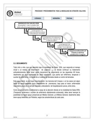 PROCESOS Y PROCEDIMIENTOS PARA LA MODALIDAD DE ATENCIÓN SALA ERA
CÓDIGO: VERSIÓN: FECHA:
5.3. SEGUIMIENTO
Todo niño o niña, que sea atendido bajo la modalidad de Salas ERA, que responda al manejo
inicial o al manejo de observación de urgencia, y se decida continuar su tratamiento
ambulatoriamente, debe tener algún mecanismo de seguimiento en las siguientes 48 horas,
idealmente por algún trabajador de salud capacitado, que podría ser enfermera, terapeuta o
auxiliar de enfermería, o a través de un sistema de llamadas desde un centro de llamadas.
Este seguimiento es de mayor importancia en los menores de 6 meses o en los casos con algún
factor de riesgo especial, como antecedente de prematurez, bajo peso al nacer, enfermedad
respiratoria grave en el período neonatal, antecedente de hospitalización previa, entre otros.
Como ya se comentó el profesional a cargo de la atención directa en la modalidad de Salas ERA,
(Terapeuta, enfermera o auxiliar de enfermería debidamente entrenada), debe tener siempre la
posibilidad de lograr apoyo presencial por Médico General; y el Médico General, idealmente debe
tener apoyo telefónico por Pediatra, según las características de cada caso.
7
SIG-F04 VERSIÓN 1 (6 DE NOVIEMBRE DE 2012)
 