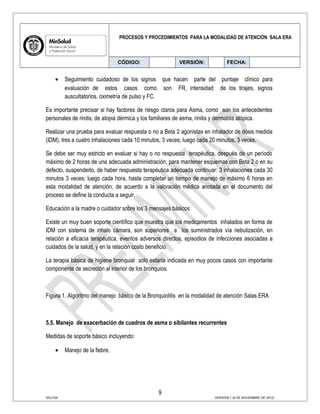 PROCESOS Y PROCEDIMIENTOS PARA LA MODALIDAD DE ATENCIÓN SALA ERA
CÓDIGO: VERSIÓN: FECHA:
• Seguimiento cuidadoso de los signos que hacen parte del puntaje clínico para
evaluación de estos casos como son FR, intensidad de los tirajes, signos
auscultatorios, oximetría de pulso y FC.
Es importante precisar si hay factores de riesgo claros para Asma, como son los antecedentes
personales de rinitis, de atopia dérmica y los familiares de asma, rinitis y dermatitis atópica.
Realizar una prueba para evaluar respuesta o no a Beta 2 agonistas en inhalador de dosis medida
(IDM), tres a cuatro inhalaciones cada 10 minutos, 3 veces; luego cada 20 minutos, 3 veces.
Se debe ser muy estricto en evaluar si hay o no respuesta terapéutica, después de un período
máximo de 2 horas de una adecuada administración, para mantener esquemas con Beta 2 o en su
defecto, suspenderlo, de haber respuesta terapéutica adecuada continuar: 3 inhalaciones cada 30
minutos 3 veces; luego cada hora, hasta completar un tiempo de manejo de máximo 6 horas en
esta modalidad de atención, de acuerdo a la valoración médica anotada en el documento del
proceso se define la conducta a seguir.
Educación a la madre o cuidador sobre los 3 mensajes básicos
Existe un muy buen soporte científico que muestra que los medicamentos inhalados en forma de
IDM con sistema de inhalo cámara, son superiores a los suministrados vía nebulización, en
relación a eficacia terapéutica, eventos adversos directos, episodios de infecciones asociadas a
cuidados de la salud, y en la relación costo beneficio.
La terapia básica de higiene bronquial solo estaría indicada en muy pocos casos con importante
componente de secreción al interior de los bronquios.
Figura 1. Algoritmo del manejo básico de la Bronquiolitis en la modalidad de atención Salas ERA
5.5. Manejo de exacerbación de cuadros de asma o sibilantes recurrentes
Medidas de soporte básico incluyendo:
• Manejo de la fiebre.
9
SIG-F04 VERSIÓN 1 (6 DE NOVIEMBRE DE 2012)
 