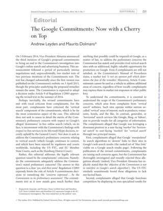 Editorial
The Google Commitments: Now with a Cherry
on Top
Andrew Leyden and Maurits Dolmans*
On 5 February 2014, Vice-President Almunia announced
the third iteration of Google’s proposed commitments
to bring an end to the Commission’s investigation into
Google’s online search and advertising business. This an-
nouncement followed a period of particularly intense
negotiations and, unprecedentedly, two market tests of
two previous iterations of the Commitments text. The
text has changed substantially since the ﬁrst version was
published on the Commission’s website on 3 April 2013,
though the principles underlying the proposed remedies
remain the same. The Commission is expected to adopt
a decision under Article 9 of Regulation 1/2003 approv-
ing the revised text in the summer of 2014.
Perhaps inevitably, the revised commitments have
met with vocal criticism from complainants. For the
most part, complainants have criticized the ‘vertical
search’ component of the commitments, which is by far
the most contentious aspect of the case. This editorial
does not seek to assess in detail the merits of the Com-
mission’s preliminary concern with respect to Google’s
alleged ‘dominance’ in free online search (which, on its
face, is inconsistent with the Commission’s ﬁndings with
respect to free services in its Microsoft/Skype decision, re-
cently upheld by the General Court). Nor does it seek to
address the Commission’s preliminary concerns relating
to vertical search (which Google continues to contest,
and which have been rejected by regulators and courts
worldwide, including the US FTC, and EU Member
State Courts, such as the Hamburg District Court).
Rather, this editorial addresses the legally relevant
question raised by the complainants’ criticisms. Namely:
do the commitments adequately address the Commis-
sion’s stated preliminary concerns? The answer to this
question is a clear ‘yes, and then some’. Regulation 1/2003
expressly limits the role of Article 9 commitments deci-
sions to remedying the ‘concerns expressed . . . by the
Commission in its preliminary assessment’. The commit-
ments text as it now stands goes much further than
anything that possibly could be required of Google, as a
matter of law, to address the preliminary concerns the
Commission has stated, and provides rival vertical search
sites with an additional, highly valuable opportunity for
promotion on Google. Even if complainants are still not
satisﬁed, as the Commission’s Manual of Procedures
states, a market test ‘is not an opinion poll which deter-
mines the fate of the remedies’. Moreover, Article 9 com-
mitments cannot be used as a vehicle to address additional
areas of concern, regardless of how vocally complainants
may express them in market test responses or other public
fora.
To understand the commitments, it is essential to
understand the scope of the Commission’s preliminary
concerns, which arise from complaints from ‘vertical
search’ websites. Such sites operate within narrow so-
called ‘vertical’ areas of interest, such as products, restau-
rants, hotels, and the like. In contrast, generalist, or
‘horizontal’ search services like Google, Bing, or Yahoo!,
aim to provide results for all categories of information.
The complainants alleged that Google was leveraging a
dominant position in a user-facing ‘market’ for ‘horizon-
tal search’ to user-facing ‘markets’ for ‘vertical search’
through two principal means.
First, complainants alleged that Google ‘manipulated’
its search algorithms to ‘demote’ links to their sites in
Google’s web search results (the ranked set of ‘blue links’
visible on a Google search results page). Following the
publication of the revised commitments, complainants
are raising such concerns again, but the Commission has
thoroughly investigated and roundly rejected these alle-
gations already (indeed, Vice-President Almunia has ex-
plicitly stated that the ‘objective of the Commission is not
to interfere in Google’s search algorithm’). The US FTC
similarly unanimously found these allegations to lack
any factual basis.
Second, complainants alleged that Google forecloses
competition by displaying its own specialised results for
* Respectively Associate, and Partner, Cleary Gottlieb Steen and Hamilton
LLP. Cleary Gottlieb Steen and Hamilton LLP represents Google in the EU
Commission’s investigation. The views stated here are the authors’ own.
Journal of European Competition Law & Practice, 2014, Vol. 5, No. 5 EDITORIAL 253
# The Author 2014. Published by Oxford University Press. All rights reserved. For Permissions, please email: journals.permissions@oup.com
byguestonJune11,2014http://jeclap.oxfordjournals.org/Downloadedfrom
 
