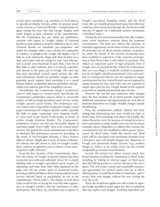 certain query categories (e.g., products or local places)
in specialized display formats within its general search
results (known as ‘Universal Results’). Complainants are
again raising the mere fact that Google displays such
result designs in their criticisms of the commitments.
But the Commission has not raised any preliminary
concerns with respect to Google’s display of Universal
Results as such. Indeed, it would be difﬁcult to do so, since
Universal Results are manifestly pro-competitive and
useful. For example, when a user searches for [restaurants
in London] on google.co.uk, Google will display a list of
links to such restaurants, along with their location on a
map, and reviews and star ratings for each. Such informa-
tion is clearly more beneﬁcial to users than a bare list of
blue links to other websites, since it is directly responsive
and relevant to the query put to Google. The mere fact
that more specialized ‘vertical’ search services also offer
such information should not preclude Google, or other
generalist search engines, from providing it in a useful
format. Indeed, competition between generalists and spe-
cialists is an inherent part of the competitive process.
Nevertheless, the Commission raised a ‘preliminary
concern’ with respect to ‘vertical search’. Speciﬁcally, the
Commission’s preliminary concern relates to ‘favourable
display’ of ‘links to Google specialised search services’ within
Google’s general search results. This preliminary con-
cern relates only to hyperlinks to separate Google-owned
pages containing such category-speciﬁc results (typically
the links to pages containing ‘more shopping results’,
or ‘more local results’ found in the header or footer of
certain Google Universal Results). The Commission’s
preliminary concern was that any favourable display of
such links might ‘divert trafﬁc’ from rival vertical search
services. The goal of the search commitments is therefore
to eliminate this preliminary concern by providing, in
the words of Vice-President Almunia, a ‘choice between
different options’. Simply put, if users are aware of alterna-
tive choices, but still choose to click on Google’s results,
there could be no question, even in theory, of any antic-
ompetitive trafﬁc ‘diversion’.
From the ﬁrst iteration of the Commitments, there-
fore, the essence of Google’s proposed solution has been
to provide users with such informed ‘choice’, by (i) clearly
labelling links to Google’s specialized search results; (ii)
separating such links from other links displayed on the
page; and (iii) for certain types of monetized results,
providing additional links to three rival specialized search
services selected based on mechanisms set out in the
commitments (‘Rival Links’). The display of such Rival
Links would be free of charge for rival sites when appear-
ance in Google’s results is free for merchants or other
third parties. But where, eg, merchants pay to appear in
Google’s specialized shopping results, and the Rival
Links take up valuable promotional space that otherwise
could have been monetized through ads, the Rivals would
also pay to appear via a dedicated auction mechanism
(‘Paid Rival Links’).
During the ﬁrst and second market tests, the complai-
nants raised numerous concerns about the proposed
commitments. The ﬁnal text reﬂects the outcome of
extended negotiations on the basis of these concerns, but
the principles set out above remain constant. In particu-
lar, while the details of the auction mechanism have
been modiﬁed to respond to rivals’ concerns, participa-
tion in Paid Rival Links is still subject to payment. This
reﬂects an important point of legal principle: Even if
Google were an essential facility (which the Commission
does not even allege), it would be entitled to compensa-
tion for its highly valuable promotional ‘screen real estate’.
Just as Commercial Solvents was not required to supply
aminobutanol for free, United Brands was not required to
supply bananas for free, and Volvo was not required to
supply spare parts for free, Google should not be required
to provide its valuable promotional space for free.
However, the text has seen numerous other changes
since the ﬁrst iteration, all of which provide important
additional concessions and opportunities for rival sites to
promote themselves on Google. Notable changes include
the following.
First, the complainants publicly claimed that their
testing data demonstrate that users would not click on
Rival Links. Even assuming such data to be reliable, this
misses the point, since the purpose of competition law is
not to guarantee a certain market outcome, but to ensure
customer choice. Regardless, to address this concern, the
commitments text was modiﬁed to allow greater ‘prom-
inence’ for Rival Links. Under the revised text, Rival
Links will be associated with prominent branded icons
(‘favicons’), and will include snippet text. Moreover, if
Google uses prominent display formats (e.g., product
images or videos) in its results, rivals can also include
comparable prominent visual elements.
Second, the revised text allows vertical search sites
broad freedom to deﬁne the destination of Rival Links,
including by linking to relevant pages on third-party
sites that sell the product or service relevant to the user’s
query. This will create a novel and remarkable commer-
cial opportunity for vertical search sites by, in effect,
allowing them to resell Rival Links to merchants, and to
extract their own margin, without the user visiting the
rival site at all.
Third, the revised text applies not only to links to separ-
ate Google specialised search pages, but also to evolutions
that may replace such designs, including equivalent user
Journal of European Competition Law & Practice, 2014, Vol. 5, No. 5254 EDITORIAL
byguestonJune11,2014http://jeclap.oxfordjournals.org/Downloadedfrom
 