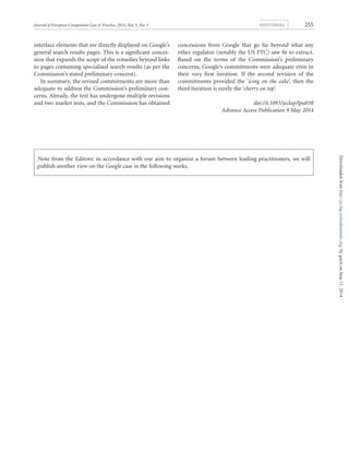 interface elements that are directly displayed on Google’s
general search results pages. This is a signiﬁcant conces-
sion that expands the scope of the remedies beyond links
to pages containing specialised search results (as per the
Commission’s stated preliminary concern).
In summary, the revised commitments are more than
adequate to address the Commission’s preliminary con-
cerns. Already, the text has undergone multiple revisions
and two market tests, and the Commission has obtained
concessions from Google that go far beyond what any
other regulator (notably the US FTC) saw ﬁt to extract.
Based on the terms of the Commission’s preliminary
concerns, Google’s commitments were adequate even in
their very ﬁrst iteration. If the second revision of the
commitments provided the ‘icing on the cake’, then the
third iteration is surely the ‘cherry on top’.
doi:10.1093/jeclap/lpu038
Advance Access Publication 9 May 2014
Note from the Editors: in accordance with our aim to organize a forum between leading practitioners, we will
publish another view on the Google case in the following weeks.
Journal of European Competition Law & Practice, 2014, Vol. 5, No. 5 EDITORIAL 255
byguestonJune11,2014http://jeclap.oxfordjournals.org/Downloadedfrom
 
