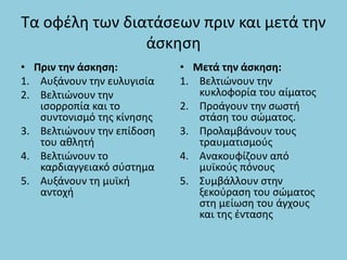 Τα οφέλη των διατάσεων πριν και μετά την
άσκηση
• Πριν την άσκηση:
1. Αυξάνουν την ευλυγισία
2. Βελτιώνουν την
ισορροπία και το
συντονισμό της κίνησης
3. Βελτιώνουν την επίδοση
του αθλητή
4. Βελτιώνουν το
καρδιαγγειακό σύστημα
5. Αυξάνουν τη μυϊκή
αντοχή
• Μετά την άσκηση:
1. Βελτιώνουν την
κυκλοφορία του αίματος
2. Προάγουν την σωστή
στάση του σώματος.
3. Προλαμβάνουν τους
τραυματισμούς
4. Ανακουφίζουν από
μυϊκούς πόνους
5. Συμβάλλουν στην
ξεκούραση του σώματος
στη μείωση του άγχους
και της έντασης
 