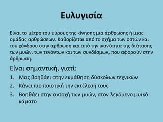 Ευλυγισία
Είναι το μέτρο του εύρους της κίνησης μια άρθρωσης ή μιας
ομάδας αρθρώσεων. Καθορίζεται από το σχήμα των οστών και
του χόνδρου στην άρθρωση και από την ικανότητα της διάτασης
των μυών, των τενόντων και των συνδέσμων, που αφορούν στην
άρθρωση.
Είναι σημαντική, γιατί:
1. Μας βοηθάει στην εκμάθηση δύσκολων τεχνικών
2. Κάνει πιο ποιοτική την εκτέλεσή τους
3. Βοηθάει στην αντοχή των μυών, στον λεγόμενο μυϊκό
κάματο
 
